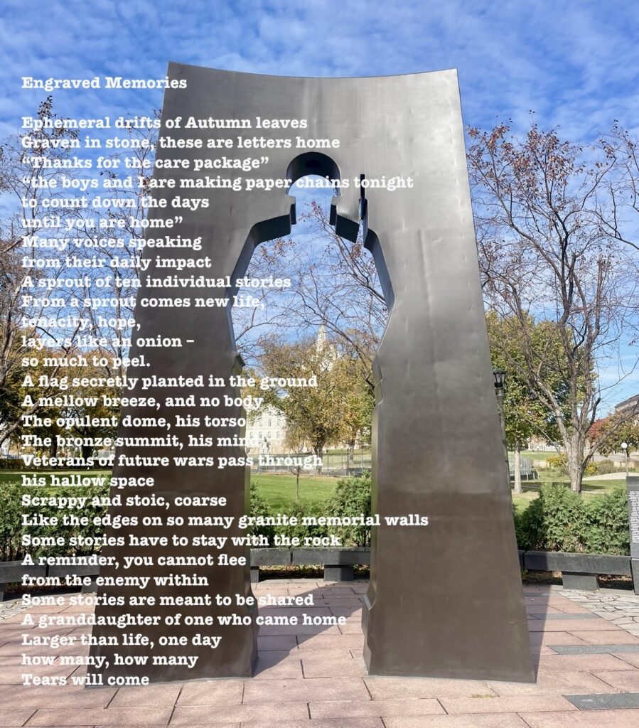 Engraved Memories

Ephemeral drifts of Autumn leaves

Graven in stone, these are letters home

“Thanks for the care package”

“the boys and I are making paper chains tonight

to count down the days

until you are home”

Many voices speaking

from their daily impact

A sprout of ten individual stories

From a sprout comes new life,

tenacity, hope,

layers like an onion –

so much to peel.

A flag secretly planted in the ground

A mellow breeze, and no body

The opulent dome, his torso

The bronze summit, his mind

Veterans of future wars pass through

his hallow space

Scrappy and stoic, coarse

Like the edges on so many granite memorial walls

Some stories have to stay with the rock

A reminder, you cannot flee

from the enemy within

Some stories are meant to be shared

A granddaughter of one who came home

Larger than life, one day

how many, how many

Tears will come

-Minnesota Humanities Center, 2024

Ekphrastic Poetry Session at the Capitol Mall, St. Paul, MN